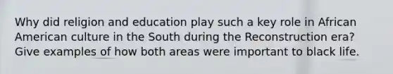 Why did religion and education play such a key role in African American culture in the South during the Reconstruction era? Give examples of how both areas were important to black life.