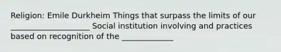 Religion: Emile Durkheim Things that surpass the limits of our ____________________ Social institution involving and practices based on recognition of the _____________