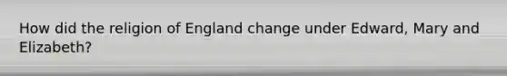 How did the religion of England change under Edward, Mary and Elizabeth?
