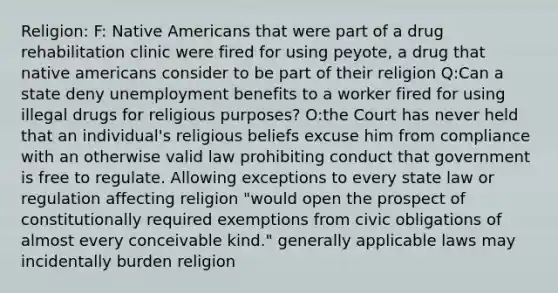 Religion: F: Native Americans that were part of a drug rehabilitation clinic were fired for using peyote, a drug that native americans consider to be part of their religion Q:Can a state deny unemployment benefits to a worker fired for using illegal drugs for religious purposes? O:the Court has never held that an individual's religious beliefs excuse him from compliance with an otherwise valid law prohibiting conduct that government is free to regulate. Allowing exceptions to every state law or regulation affecting religion "would open the prospect of constitutionally required exemptions from civic obligations of almost every conceivable kind." generally applicable laws may incidentally burden religion