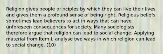 Religion gives people principles by which they can live their lives and gives them a profound sense of being right. Religious beliefs sometimes lead believers to act in ways that can have unforeseen consequences for society. Many sociologists therefore argue that religion can lead to social change. Applying material from Item I, analyse two ways in which religion can lead to social change. (10)