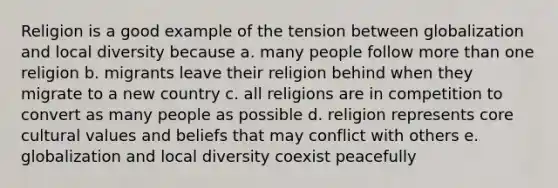 Religion is a good example of the tension between globalization and local diversity because a. many people follow more than one religion b. migrants leave their religion behind when they migrate to a new country c. all religions are in competition to convert as many people as possible d. religion represents core cultural values and beliefs that may conflict with others e. globalization and local diversity coexist peacefully