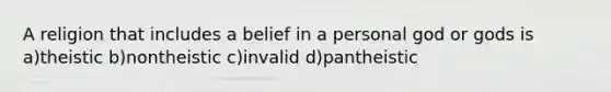 A religion that includes a belief in a personal god or gods is a)theistic b)nontheistic c)invalid d)pantheistic