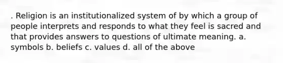 . Religion is an institutionalized system of by which a group of people interprets and responds to what they feel is sacred and that provides answers to questions of ultimate meaning. a. symbols b. beliefs c. values d. all of the above