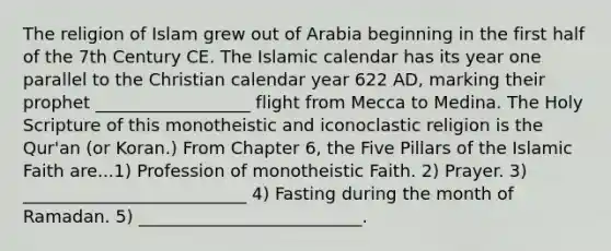 The religion of Islam grew out of Arabia beginning in the first half of the 7th Century CE. The Islamic calendar has its year one parallel to the Christian calendar year 622 AD, marking their prophet __________________ flight from Mecca to Medina. The Holy Scripture of this monotheistic and iconoclastic religion is the Qur'an (or Koran.) From Chapter 6, the Five Pillars of the Islamic Faith are...1) Profession of monotheistic Faith. 2) Prayer. 3) __________________________ 4) Fasting during the month of Ramadan. 5) __________________________.