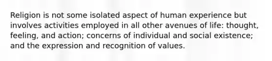 Religion is not some isolated aspect of human experience but involves activities employed in all other avenues of life: thought, feeling, and action; concerns of individual and social existence; and the expression and recognition of values.