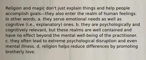 Religion and magic don't just explain things and help people accomplish goals—they also enter the realm of human feelings. In other words, a. they serve emotional needs as well as cognitive (i.e., explanatory) ones. b. they are psychologically and cognitively relevant, but these realms are well contained and have no effect beyond the mental well-being of the practitioner. c. they often lead to extreme psychological disruption and even mental illness. d. religion helps reduce differences by promoting brotherly love.