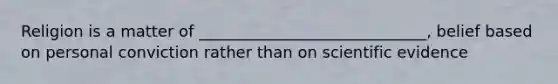Religion is a matter of _____________________________, belief based on personal conviction rather than on scientific evidence