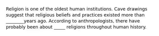 Religion is one of the oldest human institutions. Cave drawings suggest that religious beliefs and practices existed more than ________years ago. According to anthropologists, there have probably been about _____ religions throughout human history.