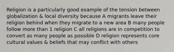 Religion is a particularly good example of the tension between globalization & local diversity because A migrants leave their religion behind when they migrate to a new area B many people follow <a href='https://www.questionai.com/knowledge/keWHlEPx42-more-than' class='anchor-knowledge'>more than</a> 1 religion C all religions are in competition to convert as many people as possible D religion represents core <a href='https://www.questionai.com/knowledge/kyz76nVU9o-cultural-values' class='anchor-knowledge'>cultural values</a> & beliefs that may conflict with others