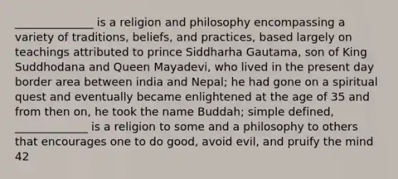 ______________ is a religion and philosophy encompassing a variety of traditions, beliefs, and practices, based largely on teachings attributed to prince Siddharha Gautama, son of King Suddhodana and Queen Mayadevi, who lived in the present day border area between india and Nepal; he had gone on a spiritual quest and eventually became enlightened at the age of 35 and from then on, he took the name Buddah; simple defined, _____________ is a religion to some and a philosophy to others that encourages one to do good, avoid evil, and pruify the mind 42