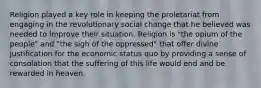 Religion played a key role in keeping the proletariat from engaging in the revolutionary social change that he believed was needed to improve their situation. Religion is "the opium of the people" and "the sigh of the oppressed" that offer divine justification for the economic status quo by providing a sense of consolation that the suffering of this life would end and be rewarded in heaven.