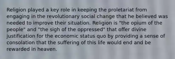 Religion played a key role in keeping the proletariat from engaging in the revolutionary social change that he believed was needed to improve their situation. Religion is "the opium of the people" and "the sigh of the oppressed" that offer divine justification for the economic status quo by providing a sense of consolation that the suffering of this life would end and be rewarded in heaven.