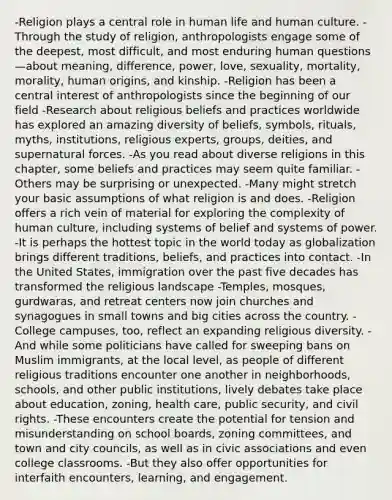-Religion plays a central role in human life and human culture. -Through the study of religion, anthropologists engage some of the deepest, most difficult, and most enduring human questions—about meaning, difference, power, love, sexuality, mortality, morality, human origins, and kinship. -Religion has been a central interest of anthropologists since the beginning of our field -Research about religious beliefs and practices worldwide has explored an amazing diversity of beliefs, symbols, rituals, myths, institutions, religious experts, groups, deities, and supernatural forces. -As you read about diverse religions in this chapter, some beliefs and practices may seem quite familiar. -Others may be surprising or unexpected. -Many might stretch your basic assumptions of what religion is and does. -Religion offers a rich vein of material for exploring the complexity of human culture, including systems of belief and systems of power. -It is perhaps the hottest topic in the world today as globalization brings different traditions, beliefs, and practices into contact. -In the United States, immigration over the past five decades has transformed the religious landscape -Temples, mosques, gurdwaras, and retreat centers now join churches and synagogues in small towns and big cities across the country. -College campuses, too, reflect an expanding religious diversity. -And while some politicians have called for sweeping bans on Muslim immigrants, at the local level, as people of different religious traditions encounter one another in neighborhoods, schools, and other public institutions, lively debates take place about education, zoning, health care, public security, and civil rights. -These encounters create the potential for tension and misunderstanding on school boards, zoning committees, and town and city councils, as well as in civic associations and even college classrooms. -But they also offer opportunities for interfaith encounters, learning, and engagement.