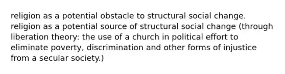 religion as a potential obstacle to structural social change. religion as a potential source of structural social change (through liberation theory: the use of a church in political effort to eliminate poverty, discrimination and other forms of injustice from a secular society.)