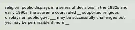 religion- public displays in a series of decisions in the 1980s and early 1990s, the supreme court ruled __ supported religious displays on public govt ___ may be successfully challenged but yet may be permissible if more __