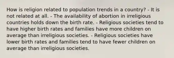 How is religion related to population trends in a country? - It is not related at all. - The availability of abortion in irreligious countries holds down the birth rate. - Religious societies tend to have higher birth rates and families have more children on average than irreligious societies. - Religious societies have lower birth rates and families tend to have fewer children on average than irreligious societies.