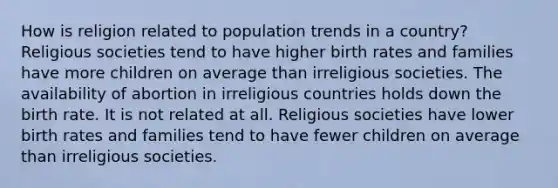 How is religion related to population trends in a country? Religious societies tend to have higher birth rates and families have more children on average than irreligious societies. The availability of abortion in irreligious countries holds down the birth rate. It is not related at all. Religious societies have lower birth rates and families tend to have fewer children on average than irreligious societies.