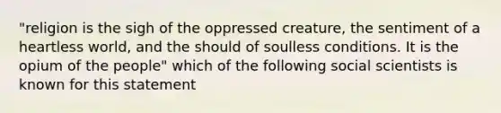 "religion is the sigh of the oppressed creature, the sentiment of a heartless world, and the should of soulless conditions. It is the opium of the people" which of the following social scientists is known for this statement