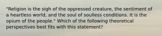 "Religion is the sigh of the oppressed creature, the sentiment of a heartless world, and the soul of soulless conditions. It is the opium of the people." Which of the following theoretical perspectives best fits with this statement?