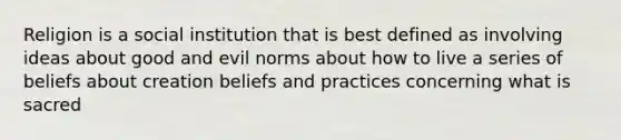 Religion is a social institution that is best defined as involving ideas about good and evil norms about how to live a series of beliefs about creation beliefs and practices concerning what is sacred