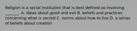 Religion is a social institution that is best defined as involving _______. A. ideas about good and evil B. beliefs and practices concerning what is sacred C. norms about how to live D. a series of beliefs about creation