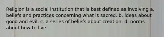 Religion is a social institution that is best defined as involving a. beliefs and practices concerning what is sacred. b. ideas about good and evil. c. a series of beliefs about creation. d. norms about how to live.