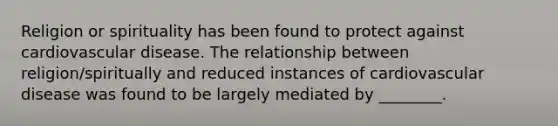 Religion or spirituality has been found to protect against cardiovascular disease. The relationship between religion/spiritually and reduced instances of cardiovascular disease was found to be largely mediated by ________.