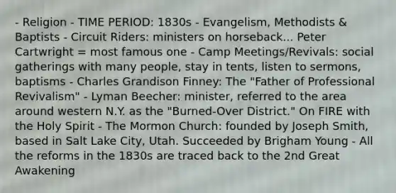 - Religion - TIME PERIOD: 1830s - Evangelism, Methodists & Baptists - Circuit Riders: ministers on horseback... Peter Cartwright = most famous one - Camp Meetings/Revivals: social gatherings with many people, stay in tents, listen to sermons, baptisms - Charles Grandison Finney: The "Father of Professional Revivalism" - Lyman Beecher: minister, referred to the area around western N.Y. as the "Burned-Over District." On FIRE with the Holy Spirit - The Mormon Church: founded by Joseph Smith, based in Salt Lake City, Utah. Succeeded by Brigham Young - All the reforms in the 1830s are traced back to the 2nd Great Awakening