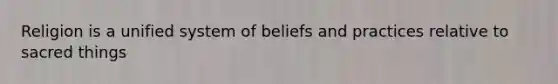 Religion is a unified system of beliefs and practices relative to sacred things