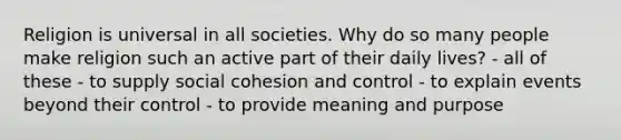 Religion is universal in all societies. Why do so many people make religion such an active part of their daily lives? - all of these - to supply social cohesion and control - to explain events beyond their control - to provide meaning and purpose