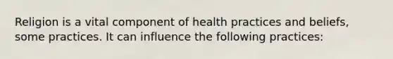 Religion is a vital component of health practices and beliefs, some practices. It can influence the following practices: