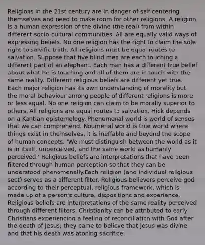 Religions in the 21st century are in danger of self-centering themselves and need to make room for other religions. A religion is a human expression of the divine (the real) from within different socio-cultural communities. All are equally valid ways of expressing beliefs. No one religion has the right to claim the sole right to salvific truth. All religions must be equal routes to salvation. Suppose that five blind men are each touching a different part of an elephant. Each man has a different true belief about what he is touching and all of them are in touch with the same reality. Different religious beliefs are different yet true. Each major religion has its own understanding of morality but the moral behaviour among people of different religions is more or less equal. No one religion can claim to be morally superior to others. All religions are equal routes to salvation. Hick depends on a Kantian epistemology. Phenomenal world is world of senses that we can comprehend. Noumenal world is true world where things exist in themselves, it is ineffable and beyond the scope of human concepts. 'We must distinguish between the world as it is in itself, unperceived, and the same world as humanly perceived.' Religious beliefs are interpretations that have been filtered through human perception so that they can be understood phenomenally.Each religion (and individual religious sect) serves as a different filter. Religious believers perceive god according to their perceptual, religious framework, which is made up of a person's culture, dispositions and experience. Religious beliefs are interpretations of the same reality perceived through different filters. Christianity can be attributed to early Christians experiencing a feeling of reconciliation with God after the death of Jesus; they came to believe that Jesus was divine and that his death was atoning sacrifice.