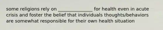 some religions rely on _______________ for health even in acute crisis and foster the belief that individuals thoughts/behaviors are somewhat responsible for their own health situation