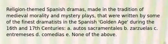 Religion-themed Spanish dramas, made in the tradition of medieval morality and mystery plays, that were written by some of the finest dramatists in the Spanish 'Golden Age' during the 16th and 17th Centuries: a. autos sacramentales b. zarzuelas c. entremeses d. comedias e. None of the above.