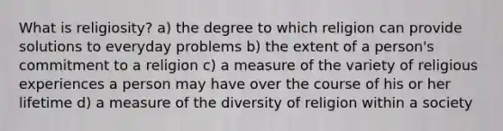 What is religiosity? a) the degree to which religion can provide solutions to everyday problems b) the extent of a person's commitment to a religion c) a measure of the variety of religious experiences a person may have over the course of his or her lifetime d) a measure of the diversity of religion within a society