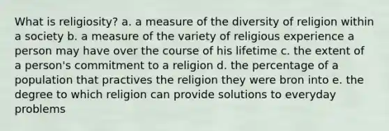 What is religiosity? a. a measure of the diversity of religion within a society b. a measure of the variety of religious experience a person may have over the course of his lifetime c. the extent of a person's commitment to a religion d. the percentage of a population that practives the religion they were bron into e. the degree to which religion can provide solutions to everyday problems