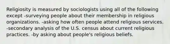 Religiosity is measured by sociologists using all of the following except -surveying people about their membership in religious organizations. -asking how often people attend religious services. -secondary analysis of the U.S. census about current religious practices. -by asking about people's religious beliefs.