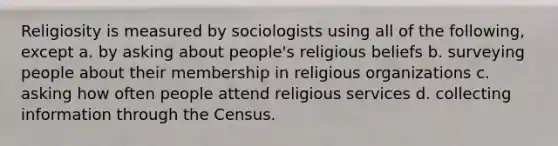 Religiosity is measured by sociologists using all of the following, except a. by asking about people's religious beliefs b. surveying people about their membership in religious organizations c. asking how often people attend religious services d. collecting information through the Census.