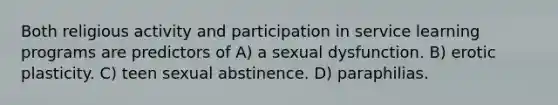 Both religious activity and participation in service learning programs are predictors of A) a sexual dysfunction. B) erotic plasticity. C) teen sexual abstinence. D) paraphilias.