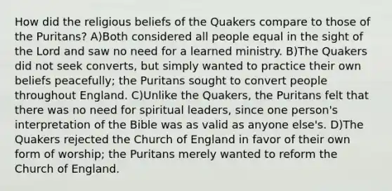 How did the religious beliefs of the Quakers compare to those of the Puritans? A)Both considered all people equal in the sight of the Lord and saw no need for a learned ministry. B)The Quakers did not seek converts, but simply wanted to practice their own beliefs peacefully; the Puritans sought to convert people throughout England. C)Unlike the Quakers, the Puritans felt that there was no need for spiritual leaders, since one person's interpretation of the Bible was as valid as anyone else's. D)The Quakers rejected the Church of England in favor of their own form of worship; the Puritans merely wanted to reform the Church of England.