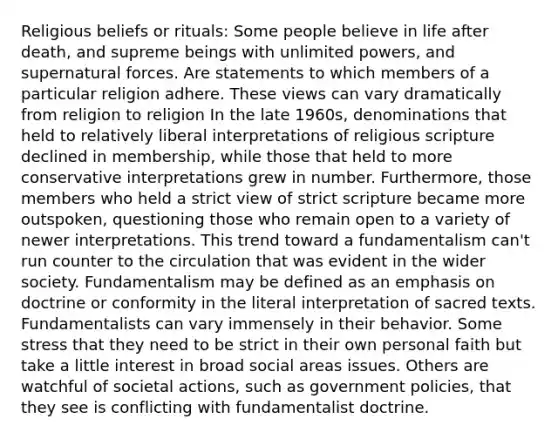 Religious beliefs or rituals: Some people believe in life after death, and supreme beings with unlimited powers, and supernatural forces. Are statements to which members of a particular religion adhere. These views can vary dramatically from religion to religion In the late 1960s, denominations that held to relatively liberal interpretations of religious scripture declined in membership, while those that held to more conservative interpretations grew in number. Furthermore, those members who held a strict view of strict scripture became more outspoken, questioning those who remain open to a variety of newer interpretations. This trend toward a fundamentalism can't run counter to the circulation that was evident in the wider society. Fundamentalism may be defined as an emphasis on doctrine or conformity in the literal interpretation of sacred texts. Fundamentalists can vary immensely in their behavior. Some stress that they need to be strict in their own personal faith but take a little interest in broad social areas issues. Others are watchful of societal actions, such as government policies, that they see is conflicting with fundamentalist doctrine.