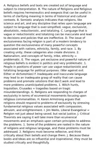 A. Religious beliefs and texts are created out of language and subject to interpretation. B. The nature of Religions and Religious beliefs requires hermeneutics and exegesis that can be useful in terms of clarifying meaning in terms of historical and cultural contexts. B. Semiotic analysis indicates that religions, like science and art, and any discipline that relies upon language are subject to language that is over-simplified, vague, exclusivist, absolutistic, reductionistic, and totalizing. C. Language that is vague or reductionistic and totalizing can be inaccurate and lead to decisions and policies that are ineffective. D. The issue of exclusiveness facing religion is part of a modern tendency to question the exclusiveness of many powerful concepts associated with nations, ethnicity, family, and race. 1. By creating unity, these categories also create divisions. 2. Nationalism, and concepts of family, tribe, ethnicity = problematic. E. The vague, yet exclusive and powerful nature of religious beliefs is evident in politics and very problematic. 1. People in positions of power can use vague reductionistic and totalizing language for political purposes. (War against evil. Either or dichotomies) F. Inadequate and inaccurate language may lead to an inadequate grasp of reality that can cause problems and promote solutions that don't work and lead to more problems unanticipated problems. 1. Witch hunts, Inquisition, Crusades = tragedies based on tragic misunderstandings. G. Religions are responding to charges of exclusivity in terms of ecumenical movements focusing upon religious commonalities. H. Karen Armstrong argues that religions should respond to problems of exclusivity by stressing fundamental religious values associated with compassion, altruism, and enlightenment. I. Jim Wallis, Liberal Evangelical = Religion not just about being saved, but <a href='https://www.questionai.com/knowledge/kXRPKlQ9NQ-social-justice' class='anchor-knowledge'>social justice</a>. J. Critical Theorists are saying it will take <a href='https://www.questionai.com/knowledge/keWHlEPx42-more-than' class='anchor-knowledge'>more than</a> ecumenical movements and an emphasis upon certain principles to address the problems. 1. Some of the problems are rooted in the nature of religions and religious language, and these problems must be addressed. 2. Religions must become reflexive, and think critically about their beliefs and change them. J. Because these books and Ideas are so influential and inspirational, they must be studied critically and thoughtfully.