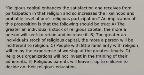 "Religious capital enhances the satisfaction one receives from participation in that religion and so increases the likelihood and probable level of one's religious participation." An implication of this proposition is that the following should be true: A) The greater an individual's stock of religious capital, the more a person will seek to retain and increase it. B) The greater an individual's stock of religious capital, the more a person will be indifferent to religion. C) People with little familiarity with religion will enjoy the experience of worship at the greatest levels. D) Religious organizations will not invest in the training of their adherents. E) Religious parents will leave it up to children to decide on their religious education.