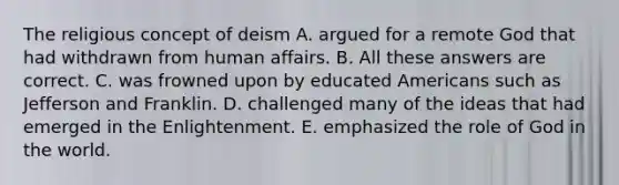 The religious concept of deism A. argued for a remote God that had withdrawn from human affairs. B. All these answers are correct. C. was frowned upon by educated Americans such as Jefferson and Franklin. D. challenged many of the ideas that had emerged in the Enlightenment. E. emphasized the role of God in the world.