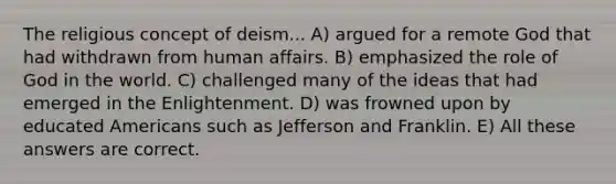 The religious concept of deism... A) argued for a remote God that had withdrawn from human affairs. B) emphasized the role of God in the world. C) challenged many of the ideas that had emerged in the Enlightenment. D) was frowned upon by educated Americans such as Jefferson and Franklin. E) All these answers are correct.