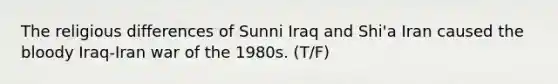 The religious differences of Sunni Iraq and Shi'a Iran caused the bloody Iraq-Iran war of the 1980s. (T/F)