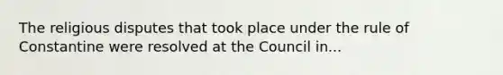 The religious disputes that took place under the rule of Constantine were resolved at the Council in...