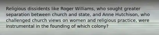 Religious dissidents like Roger Williams, who sought greater separation between church and state, and Anne Hutchison, who challenged church views on women and religious practice, were instrumental in the founding of which colony?