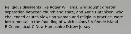 Religious dissidents like Roger Williams, who sought greater separation between church and state, and Anne Hutchison, who challenged church views on women and religious practice, were instrumental in the founding of which colony? A.Rhode Island B.Connecticut C.New Hampshire D.New Jersey